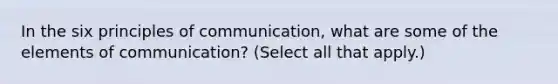 In the six principles of communication, what are some of the elements of communication? (Select all that apply.)