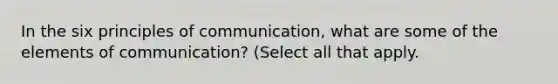 In the six principles of communication, what are some of the elements of communication? (Select all that apply.