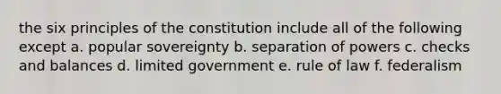 the six principles of the constitution include all of the following except a. popular sovereignty b. separation of powers c. checks and balances d. limited government e. rule of law f. federalism