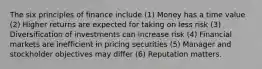 The six principles of finance include (1) Money has a time value (2) Higher returns are expected for taking on less risk (3) Diversification of investments can increase risk (4) Financial markets are inefficient in pricing securities (5) Manager and stockholder objectives may differ (6) Reputation matters.