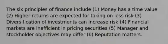 The six principles of finance include (1) Money has a time value (2) Higher returns are expected for taking on less risk (3) Diversification of investments can increase risk (4) Financial markets are inefficient in pricing securities (5) Manager and stockholder objectives may differ (6) Reputation matters.