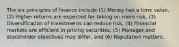 The six principles of finance include (1) Money has a time value, (2) Higher returns are expected for taking on more risk, (3) Diversification of investments can reduce risk, (4) Financial markets are efficient in pricing securities, (5) Manager and stockholder objectives may differ, and (6) Reputation matters.