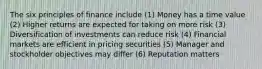 The six principles of finance include (1) Money has a time value (2) Higher returns are expected for taking on more risk (3) Diversification of investments can reduce risk (4) Financial markets are efficient in pricing securities (5) Manager and stockholder objectives may differ (6) Reputation matters