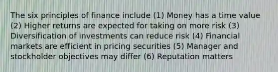 The six principles of finance include (1) Money has a time value (2) Higher returns are expected for taking on more risk (3) Diversification of investments can reduce risk (4) Financial markets are efficient in pricing securities (5) Manager and stockholder objectives may differ (6) Reputation matters