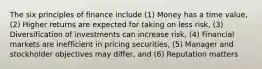 The six principles of finance include (1) Money has a time value, (2) Higher returns are expected for taking on less risk, (3) Diversification of investments can increase risk, (4) Financial markets are inefficient in pricing securities, (5) Manager and stockholder objectives may differ, and (6) Reputation matters