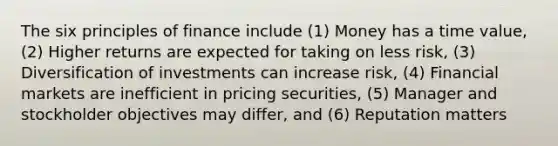 The six principles of finance include (1) Money has a time value, (2) Higher returns are expected for taking on less risk, (3) Diversification of investments can increase risk, (4) Financial markets are inefficient in pricing securities, (5) Manager and stockholder objectives may differ, and (6) Reputation matters