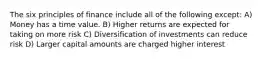 The six principles of finance include all of the following except: A) Money has a time value. B) Higher returns are expected for taking on more risk C) Diversification of investments can reduce risk D) Larger capital amounts are charged higher interest