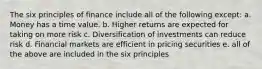 The six principles of finance include all of the following except: a. Money has a time value. b. Higher returns are expected for taking on more risk c. Diversification of investments can reduce risk d. Financial markets are efficient in pricing securities e. all of the above are included in the six principles