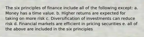 The six principles of finance include all of the following except: a. Money has a time value. b. Higher returns are expected for taking on more risk c. Diversification of investments can reduce risk d. Financial markets are efficient in pricing securities e. all of the above are included in the six principles