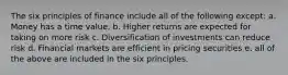 The six principles of finance include all of the following except: a. Money has a time value. b. Higher returns are expected for taking on more risk c. Diversification of investments can reduce risk d. Financial markets are efficient in pricing securities e. all of the above are included in the six principles.