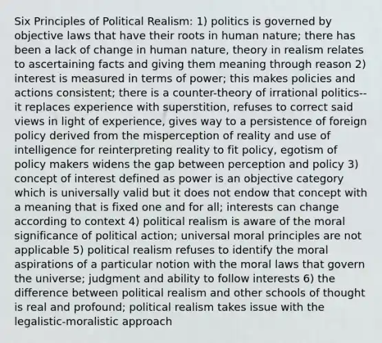 Six Principles of Political Realism: 1) politics is governed by objective laws that have their roots in human nature; there has been a lack of change in human nature, theory in realism relates to ascertaining facts and giving them meaning through reason 2) interest is measured in terms of power; this makes policies and actions consistent; there is a counter-theory of irrational politics--it replaces experience with superstition, refuses to correct said views in light of experience, gives way to a persistence of foreign policy derived from the misperception of reality and use of intelligence for reinterpreting reality to fit policy, egotism of policy makers widens the gap between perception and policy 3) concept of interest defined as power is an objective category which is universally valid but it does not endow that concept with a meaning that is fixed one and for all; interests can change according to context 4) political realism is aware of the moral significance of political action; universal moral principles are not applicable 5) political realism refuses to identify the moral aspirations of a particular notion with the moral laws that govern the universe; judgment and ability to follow interests 6) the difference between political realism and other schools of thought is real and profound; political realism takes issue with the legalistic-moralistic approach