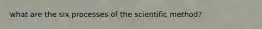 what are the six processes of the scientific method?