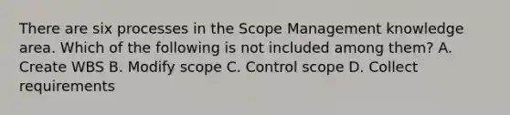 There are six processes in the Scope Management knowledge area. Which of the following is not included among them? A. Create WBS B. Modify scope C. Control scope D. Collect requirements