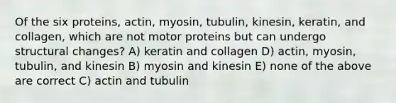 Of the six proteins, actin, myosin, tubulin, kinesin, keratin, and collagen, which are not motor proteins but can undergo structural changes? A) keratin and collagen D) actin, myosin, tubulin, and kinesin B) myosin and kinesin E) none of the above are correct C) actin and tubulin