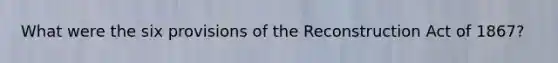 What were the six provisions of the Reconstruction Act of 1867?