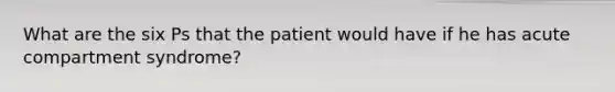 What are the six Ps that the patient would have if he has acute compartment syndrome?