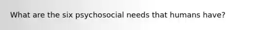 What are the six psychosocial needs that humans have?