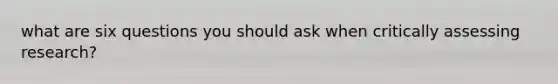 what are six questions you should ask when critically assessing research?