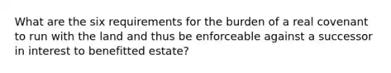 What are the six requirements for the burden of a real covenant to run with the land and thus be enforceable against a successor in interest to benefitted estate?