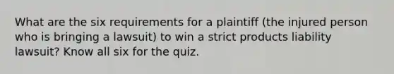 What are the six requirements for a plaintiff (the injured person who is bringing a lawsuit) to win a strict products liability lawsuit? Know all six for the quiz.