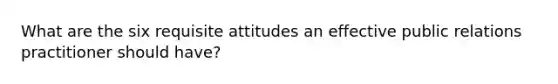 What are the six requisite attitudes an effective public relations practitioner should have?