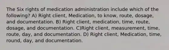 The Six rights of medication administration include which of the following? A) Right client, Medication, to know, route, dosage, and documentation. B) Right client, medication, time, route, dosage, and documentation. C)Right client, measurement, time, route, day, and documentation. D) Right client, Medication, time, round, day, and documentation.