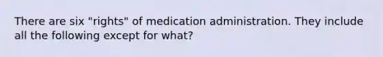 There are six "rights" of medication administration. They include all the following except for what?