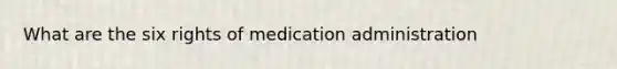 What are the six rights of medication administration