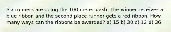 Six runners are doing the 100 meter dash. The winner receives a blue ribbon and the second place runner gets a red ribbon. How many ways can the ribbons be awarded? a) 15 b) 30 c) 12 d) 36