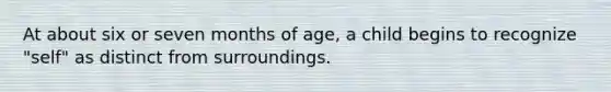 At about six or seven months of age, a child begins to recognize "self" as distinct from surroundings.