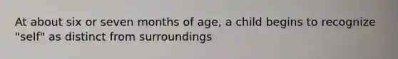 At about six or seven months of age, a child begins to recognize "self" as distinct from surroundings