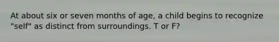At about six or seven months of age, a child begins to recognize "self" as distinct from surroundings. T or F?