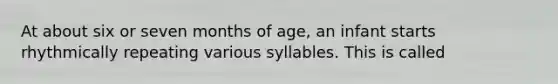 At about six or seven months of age, an infant starts rhythmically repeating various syllables. This is called