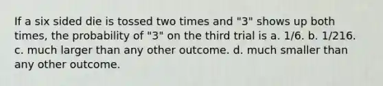 If a six sided die is tossed two times and "3" shows up both times, the probability of "3" on the third trial is a. 1/6. b. 1/216. c. much larger than any other outcome. d. much smaller than any other outcome.