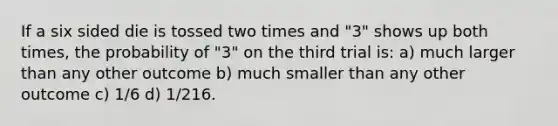 If a six sided die is tossed two times and "3" shows up both times, the probability of "3" on the third trial is: a) much larger than any other outcome b) much smaller than any other outcome c) 1/6 d) 1/216.