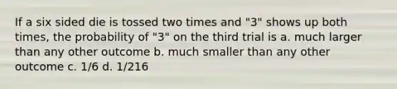 If a six sided die is tossed two times and "3" shows up both times, the probability of "3" on the third trial is a. much larger than any other outcome b. much smaller than any other outcome c. 1/6 d. 1/216