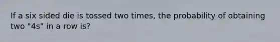 If a six sided die is tossed two times, the probability of obtaining two "4s" in a row is?