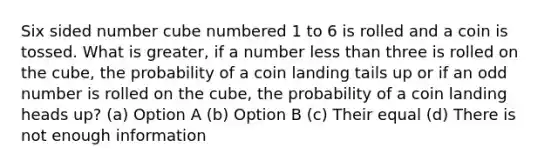 Six sided number cube numbered 1 to 6 is rolled and a coin is tossed. What is greater, if a number less than three is rolled on the cube, the probability of a coin landing tails up or if an odd number is rolled on the cube, the probability of a coin landing heads up? (a) Option A (b) Option B (c) Their equal (d) There is not enough information