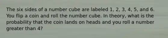 The six sides of a number cube are labeled 1, 2, 3, 4, 5, and 6. You flip a coin and roll the number cube. In theory, what is the probability that the coin lands on heads and you roll a number greater than 4?