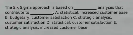 The Six Sigma approach is based on ____________ analyses that contribute to ____________. A. statistical, increased customer base B. budgetary, customer satisfaction C. strategic analysis, customer satisfaction D. statistical, customer satisfaction E. strategic analysis, increased customer base