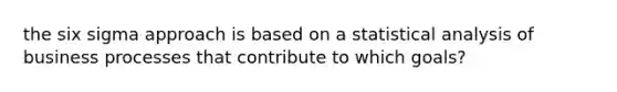 the six sigma approach is based on a statistical analysis of business processes that contribute to which goals?