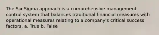 The Six Sigma approach is a comprehensive management control system that balances traditional financial measures with operational measures relating to a company's critical success factors. a. True b. False