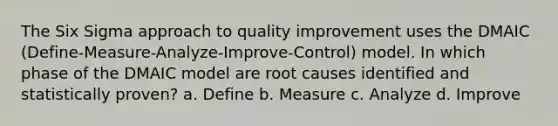 The Six Sigma approach to quality improvement uses the DMAIC (Define-Measure-Analyze-Improve-Control) model. In which phase of the DMAIC model are root causes identified and statistically proven? a. Define b. Measure c. Analyze d. Improve