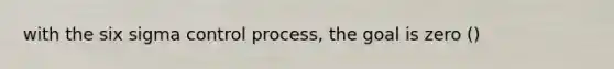 with the six sigma control process, the goal is zero ()