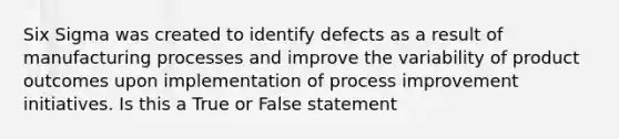 Six Sigma was created to identify defects as a result of manufacturing processes and improve the variability of product outcomes upon implementation of process improvement initiatives. Is this a True or False statement