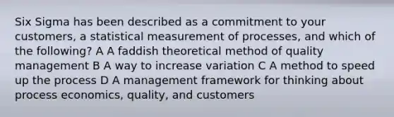 Six Sigma has been described as a commitment to your customers, a statistical measurement of processes, and which of the following? A A faddish theoretical method of quality management B A way to increase variation C A method to speed up the process D A management framework for thinking about process economics, quality, and customers