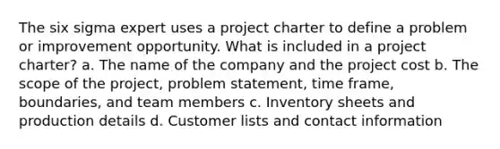 The six sigma expert uses a project charter to define a problem or improvement opportunity. What is included in a project charter? a. The name of the company and the project cost b. The scope of the project, problem statement, time frame, boundaries, and team members c. Inventory sheets and production details d. Customer lists and contact information