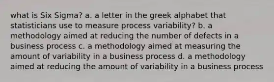 what is Six Sigma? a. a letter in the greek alphabet that statisticians use to measure process variability? b. a methodology aimed at reducing the number of defects in a business process c. a methodology aimed at measuring the amount of variability in a business process d. a methodology aimed at reducing the amount of variability in a business process