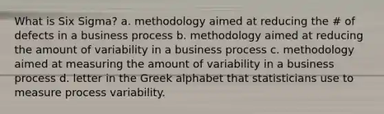 What is Six Sigma? a. methodology aimed at reducing the # of defects in a business process b. methodology aimed at reducing the amount of variability in a business process c. methodology aimed at measuring the amount of variability in a business process d. letter in the Greek alphabet that statisticians use to measure process variability.