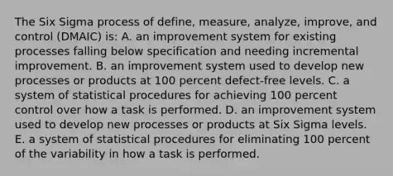 The Six Sigma process of define, measure, analyze, improve, and control (DMAIC) is: A. an improvement system for existing processes falling below specification and needing incremental improvement. B. an improvement system used to develop new processes or products at 100 percent defect-free levels. C. a system of statistical procedures for achieving 100 percent control over how a task is performed. D. an improvement system used to develop new processes or products at Six Sigma levels. E. a system of statistical procedures for eliminating 100 percent of the variability in how a task is performed.